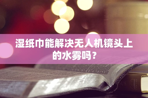 湿纸巾能解决无人机镜头上的水雾吗？