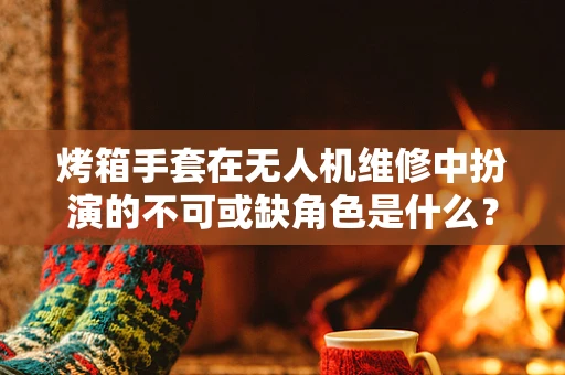 烤箱手套在无人机维修中扮演的不可或缺角色是什么？