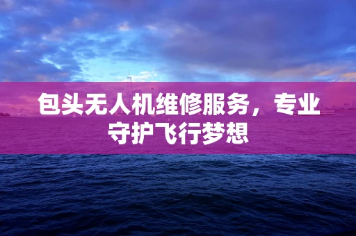 包头无人机维修服务，专业守护飞行梦想