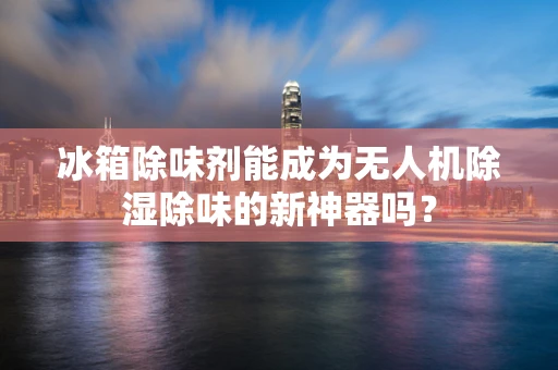 冰箱除味剂能成为无人机除湿除味的新神器吗？