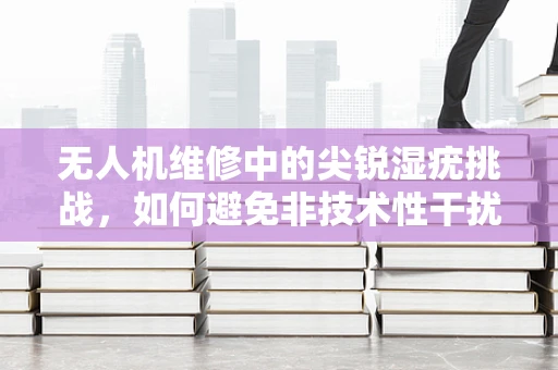无人机维修中的尖锐湿疣挑战，如何避免非技术性干扰？