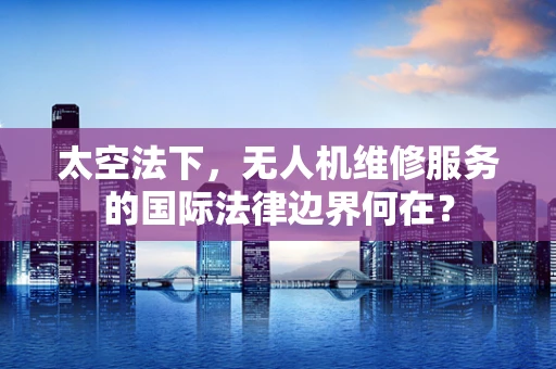 太空法下，无人机维修服务的国际法律边界何在？