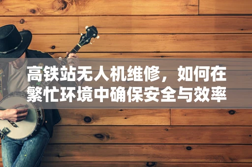 高铁站无人机维修，如何在繁忙环境中确保安全与效率？