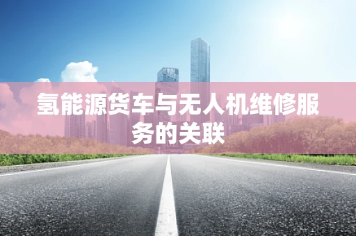 氢能源货车与无人机维修服务的关联