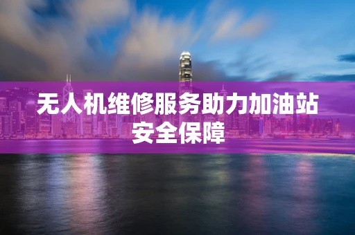 无人机维修服务助力加油站安全保障