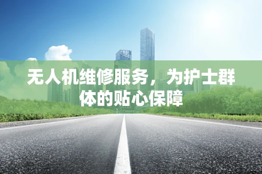 无人机维修服务，为护士群体的贴心保障