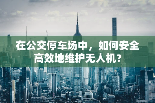 在公交停车场中，如何安全高效地维护无人机？