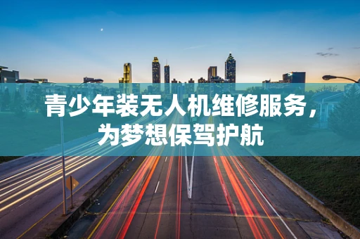 青少年装无人机维修服务，为梦想保驾护航