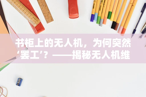 书柜上的无人机，为何突然‘罢工’？——揭秘无人机维修中的意外故障