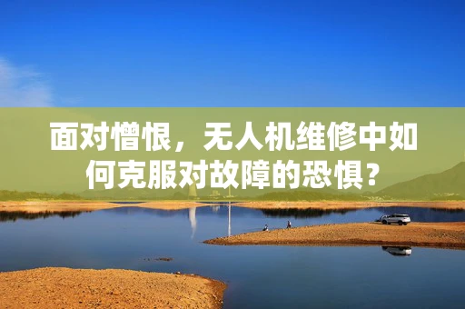 面对憎恨，无人机维修中如何克服对故障的恐惧？