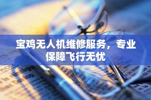 宝鸡无人机维修服务，专业保障飞行无忧