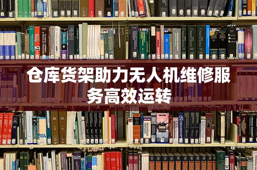 仓库货架助力无人机维修服务高效运转