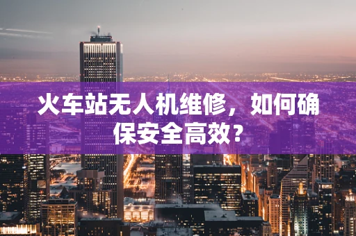 火车站无人机维修，如何确保安全高效？