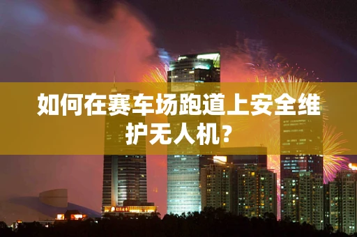 如何在赛车场跑道上安全维护无人机？