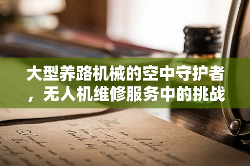 大型养路机械的空中守护者，无人机维修服务中的挑战与对策