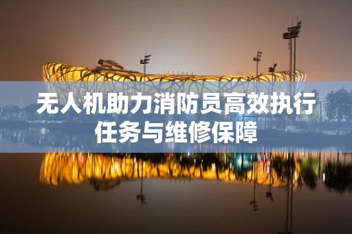 无人机助力消防员高效执行任务与维修保障