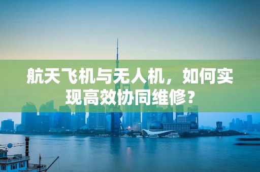 航天飞机与无人机，如何实现高效协同维修？