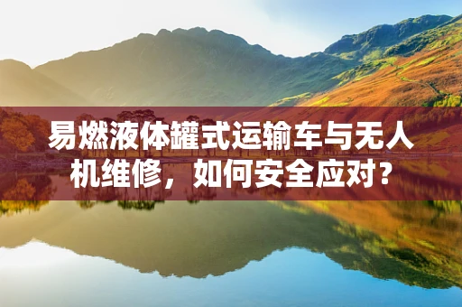 易燃液体罐式运输车与无人机维修，如何安全应对？