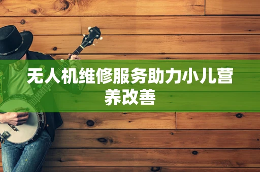 无人机维修服务助力小儿营养改善