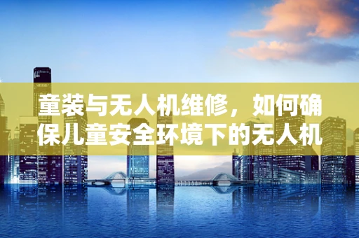 童装与无人机维修，如何确保儿童安全环境下的无人机操作与维护？