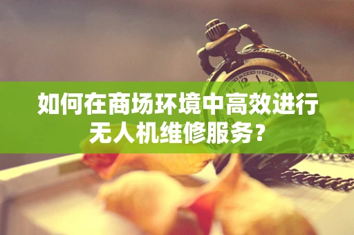 如何在商场环境中高效进行无人机维修服务？