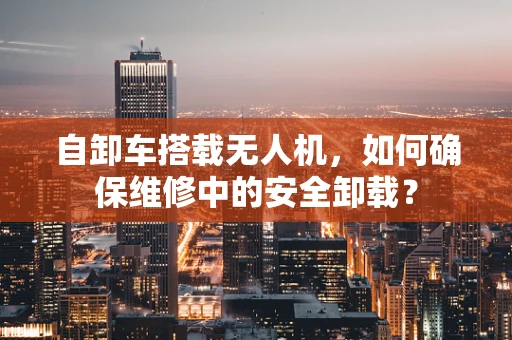 自卸车搭载无人机，如何确保维修中的安全卸载？