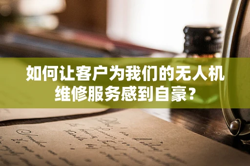 如何让客户为我们的无人机维修服务感到自豪？