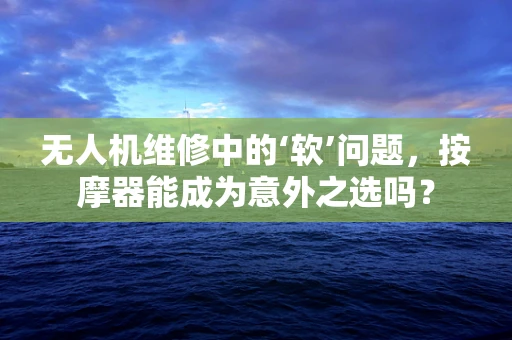 无人机维修中的‘软’问题，按摩器能成为意外之选吗？