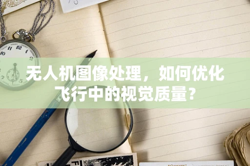 无人机图像处理，如何优化飞行中的视觉质量？