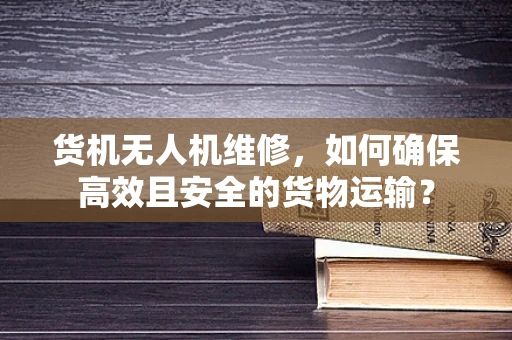 货机无人机维修，如何确保高效且安全的货物运输？