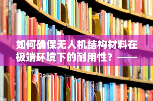 如何确保无人机结构材料在极端环境下的耐用性？——解析与应对策略