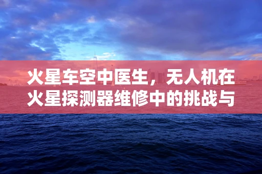 火星车空中医生，无人机在火星探测器维修中的挑战与机遇