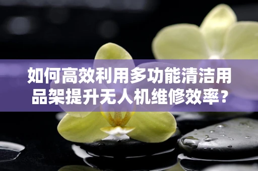 如何高效利用多功能清洁用品架提升无人机维修效率？
