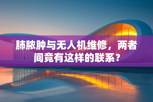 肺脓肿与无人机维修，两者间竟有这样的联系？