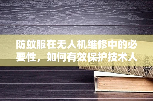 防蚊服在无人机维修中的必要性，如何有效保护技术人员免受蚊虫侵扰？