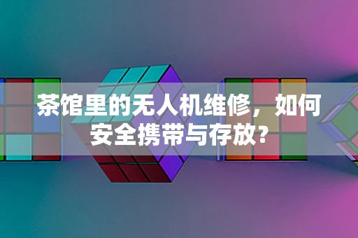 茶馆里的无人机维修，如何安全携带与存放？