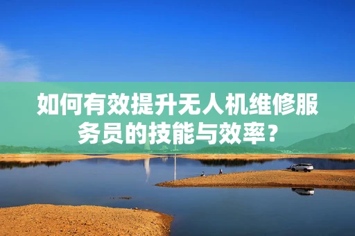 如何有效提升无人机维修服务员的技能与效率？