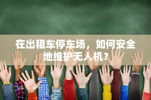 在出租车停车场，如何安全地维护无人机？