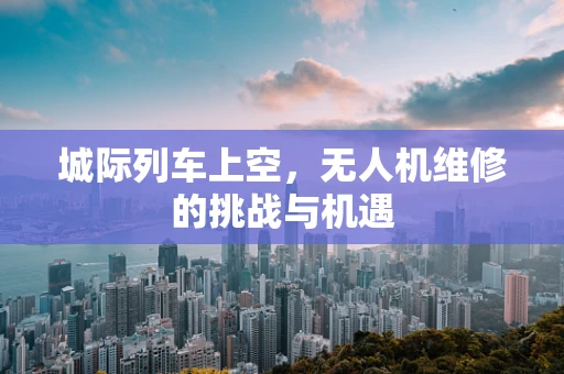 城际列车上空，无人机维修的挑战与机遇