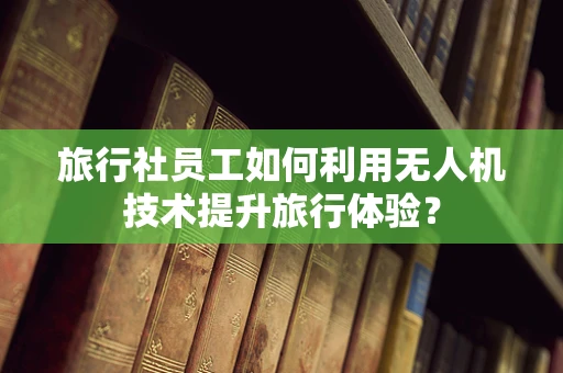 旅行社员工如何利用无人机技术提升旅行体验？