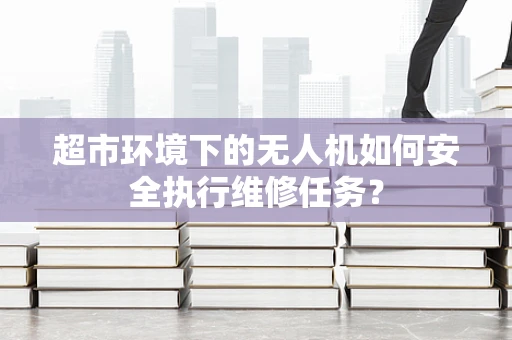 超市环境下的无人机如何安全执行维修任务？
