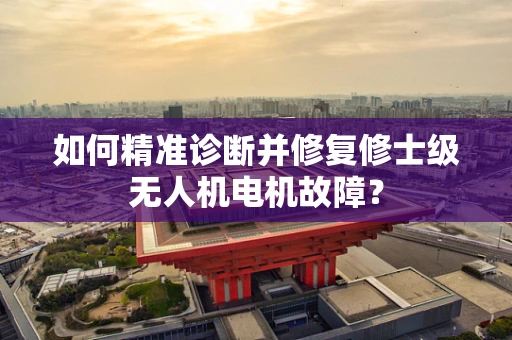 如何精准诊断并修复修士级无人机电机故障？