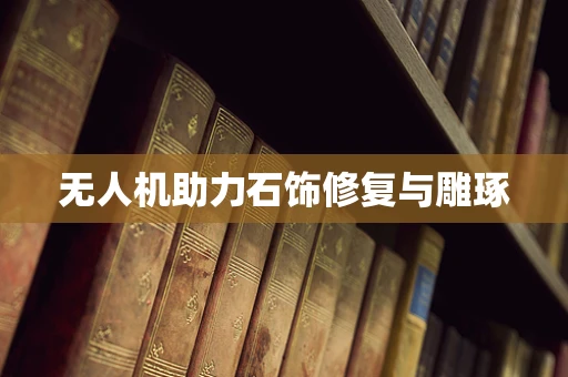 无人机助力石饰修复与雕琢