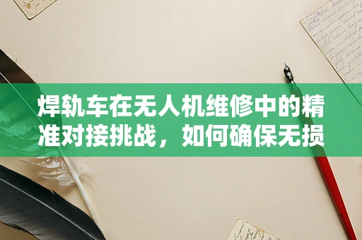 焊轨车在无人机维修中的精准对接挑战，如何确保无损焊接？