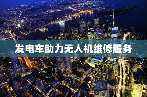 发电车助力无人机维修服务