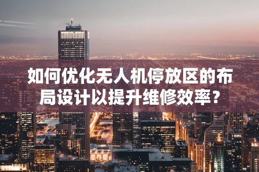 如何优化无人机停放区的布局设计以提升维修效率？