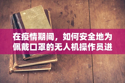 在疫情期间，如何安全地为佩戴口罩的无人机操作员进行维修服务？