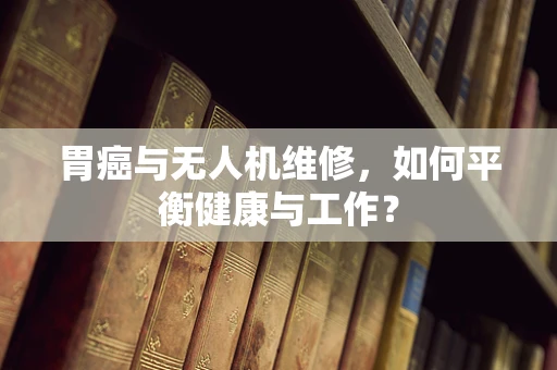 胃癌与无人机维修，如何平衡健康与工作？