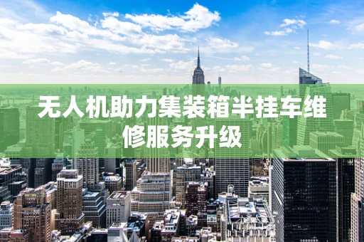 无人机助力集装箱半挂车维修服务升级