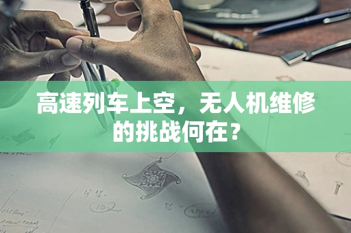 高速列车上空，无人机维修的挑战何在？